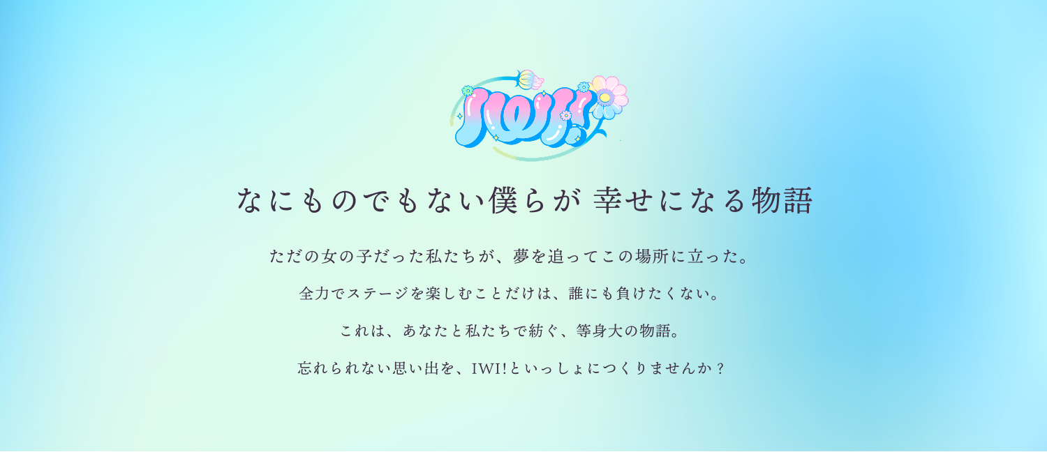 PROJECT IWIとは100人100色のメンバーが集まり、「アイドルのその先」を目指すプロジェクト。メンバーはもちろん、ファンもプロジェクトの一員として、時代を代表するアイドルやユニットを輩出していきます