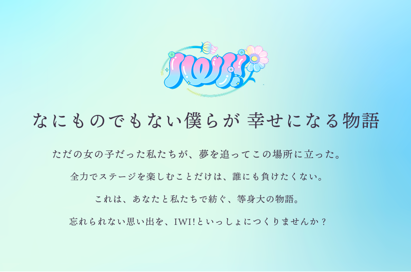 PROJECT IWIとは100人100色のメンバーが集まり、「アイドルのその先」を目指すプロジェクト。メンバーはもちろん、ファンもプロジェクトの一員として、時代を代表するアイドルやユニットを輩出していきます