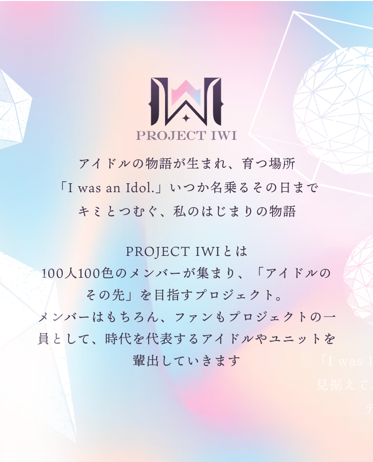 PROJECT IWIとは100人100色のメンバーが集まり、「アイドルのその先」を目指すプロジェクト。メンバーはもちろん、ファンもプロジェクトの一員として、時代を代表するアイドルやユニットを輩出していきます